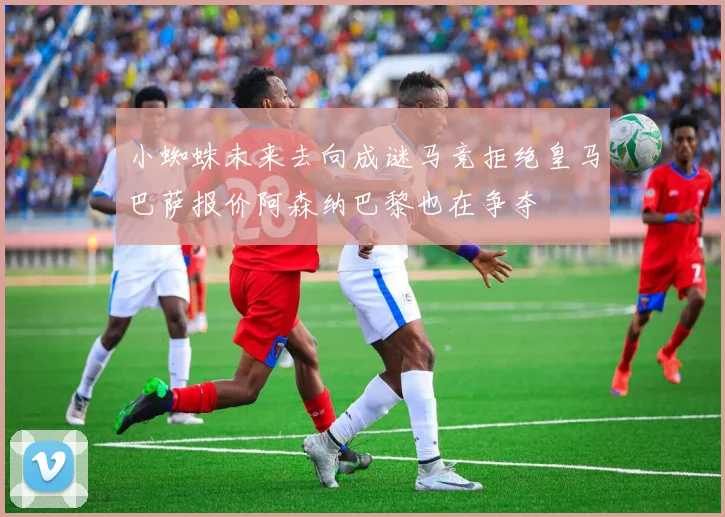 小蜘蛛未来去向成谜马竞拒绝皇马巴萨报价阿森纳巴黎也在争夺