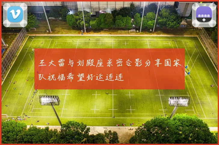 王大雷与刘殿座亲密合影分享国家队祝福希望好运连连
