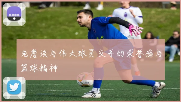 老詹谈与伟大球员交手的荣誉感与篮球精神