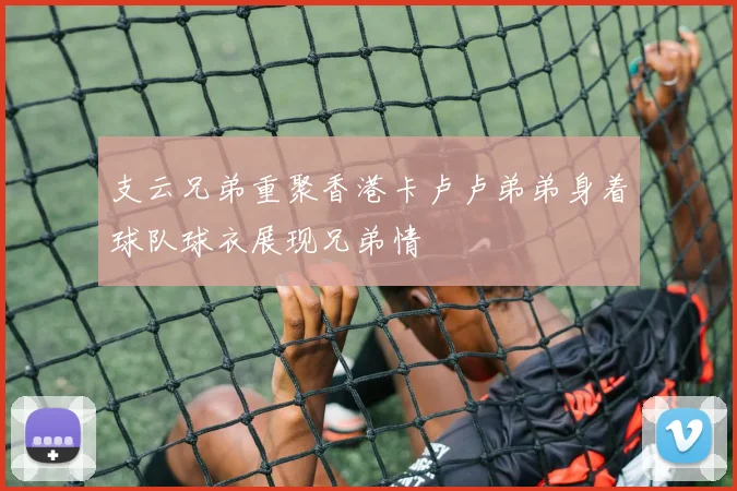 支云兄弟重聚香港卡卢卢弟弟身着球队球衣展现兄弟情