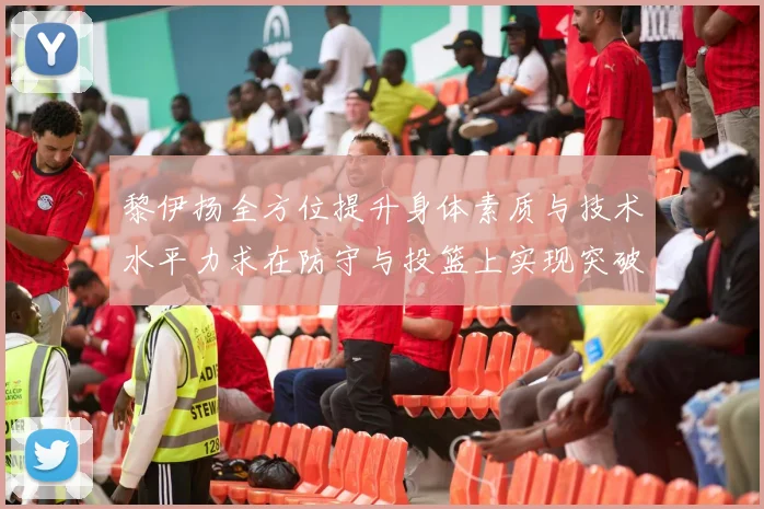 黎伊扬全方位提升身体素质与技术水平力求在防守与投篮上实现突破