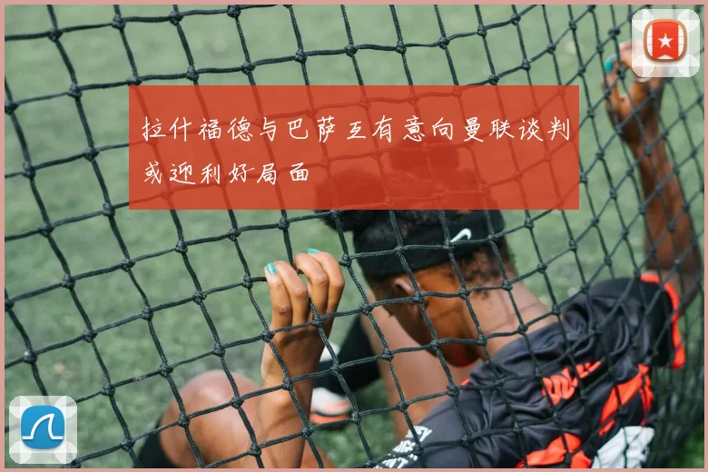 拉什福德与巴萨互有意向曼联谈判或迎利好局面