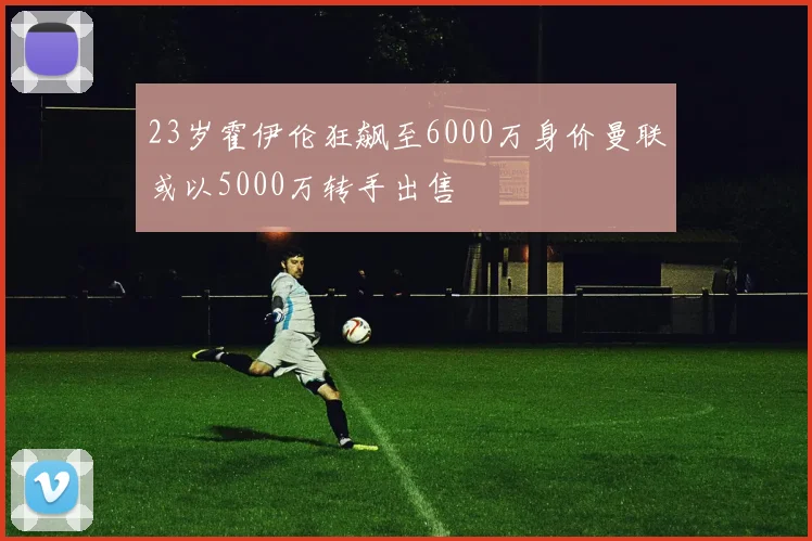 23岁霍伊伦狂飙至6000万身价曼联或以5000万转手出售