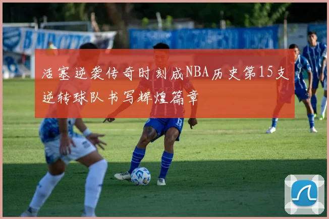活塞逆袭传奇时刻成NBA历史第15支逆转球队书写辉煌篇章