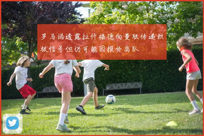 罗马诺透露拉什福德向曼联传递积极信号但仍可能因报价离队