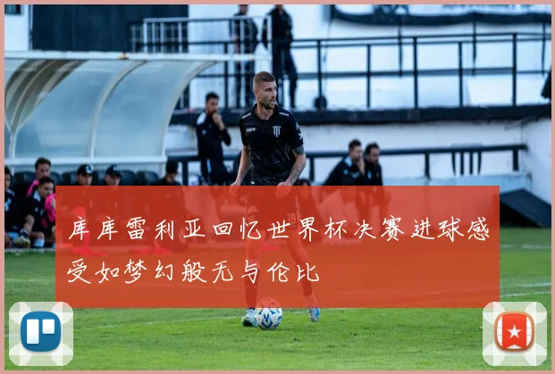 库库雷利亚回忆世界杯决赛进球感受如梦幻般无与伦比