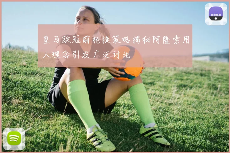 皇马欧冠前轮换策略揭秘阿隆索用人理念引发广泛讨论