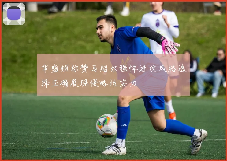 华盛顿称赞马绍尔强悍进攻风格选择正确展现侵略性实力