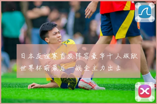 日本友谊赛首发阵容豪华十人旅欧世界杯前最后一战全主力出击