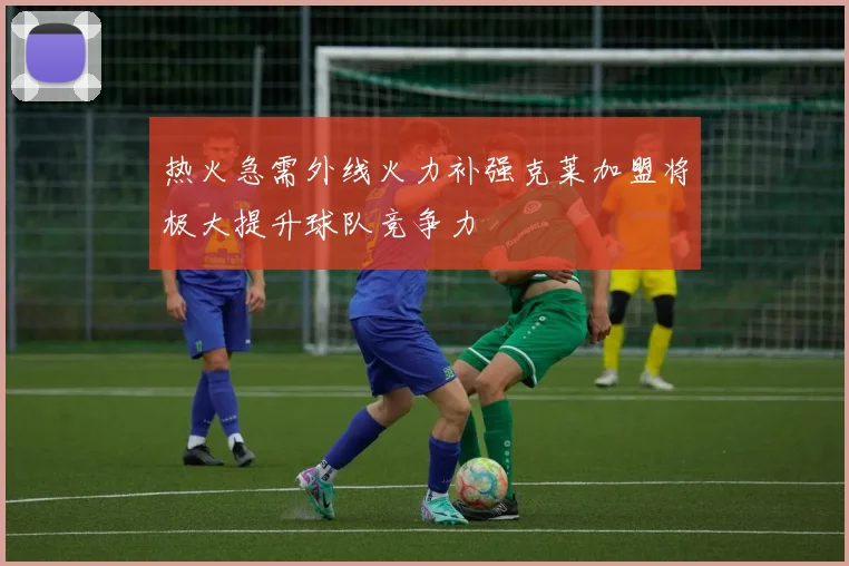 热火急需外线火力补强克莱加盟将极大提升球队竞争力