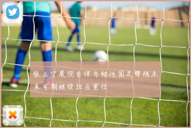 张玉宁展现自律与韧性国足锋线未来可期继续担当重任