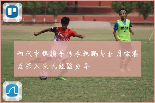 两代中锋携手传承韩鹏与杜月徵赛后深入交流经验分享