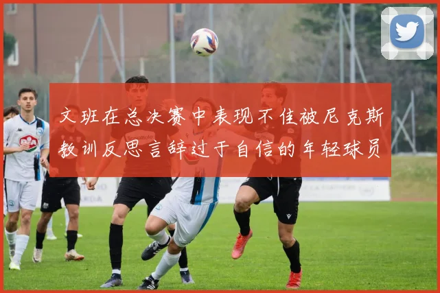 文班在总决赛中表现不佳被尼克斯教训反思言辞过于自信的年轻球员成长之路