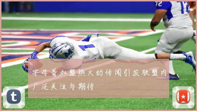 字母哥加盟热火的传闻引发联盟内广泛关注与期待