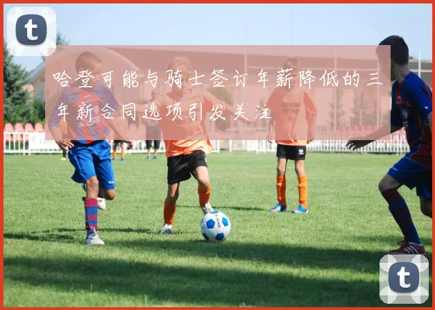 哈登可能与骑士签订年薪降低的三年新合同选项引发关注
