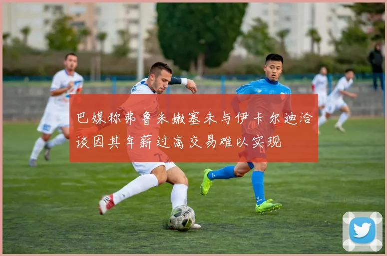 巴媒称弗鲁米嫩塞未与伊卡尔迪洽谈因其年薪过高交易难以实现