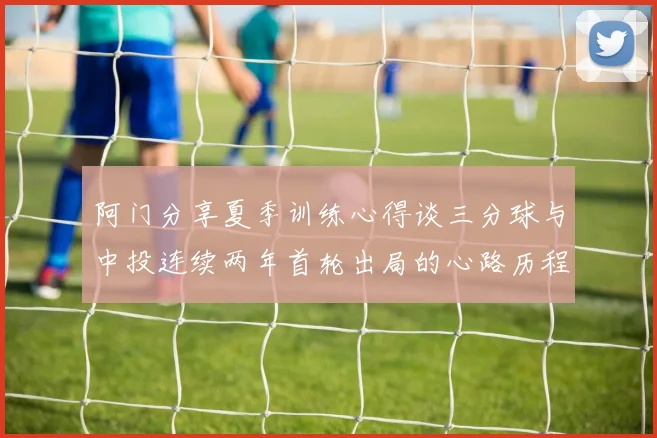 阿门分享夏季训练心得谈三分球与中投连续两年首轮出局的心路历程