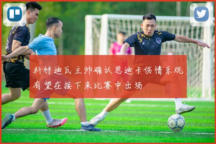 科特迪瓦主帅确认恩迪卡伤情乐观有望在接下来比赛中出场