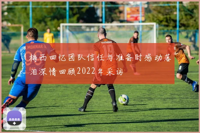 梅西回忆团队信任与准备时感动落泪深情回顾2022年采访