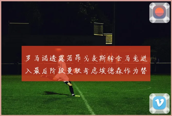 罗马诺透露若昂戈麦斯转会马竞进入最后阶段曼联考虑埃德森作为替代人选