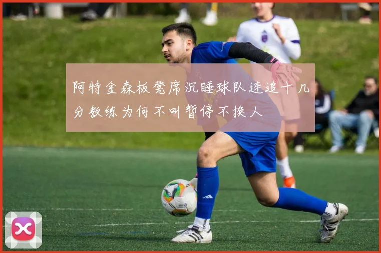 阿特金森板凳席沉睡球队连追十几分教练为何不叫暂停不换人