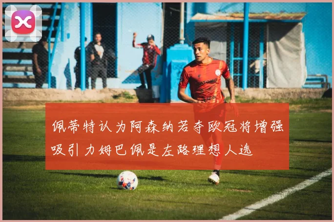 佩蒂特认为阿森纳若夺欧冠将增强吸引力姆巴佩是左路理想人选