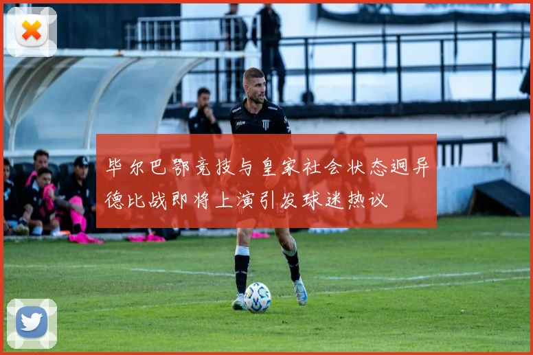 毕尔巴鄂竞技与皇家社会状态迥异德比战即将上演引发球迷热议