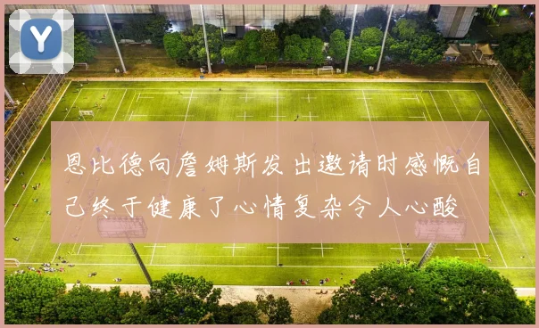 恩比德向詹姆斯发出邀请时感慨自己终于健康了心情复杂令人心酸
