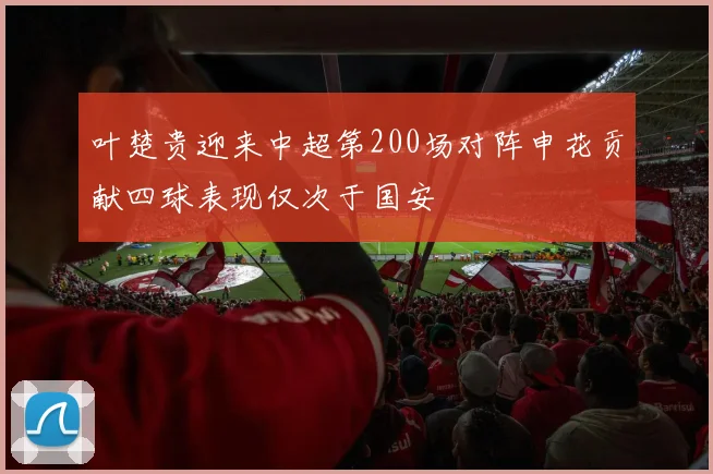 叶楚贵迎来中超第200场对阵申花贡献四球表现仅次于国安