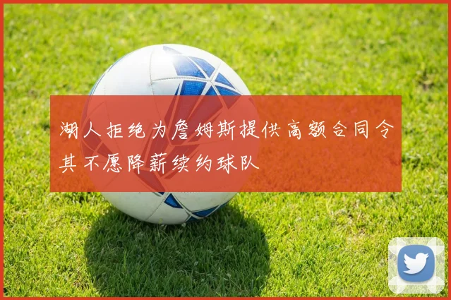 湖人拒绝为詹姆斯提供高额合同令其不愿降薪续约球队